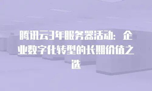 腾讯云3年服务器活动：企业数字化转型的长期价值之选
