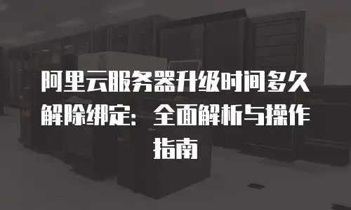 阿里云服务器升级时间多久解除绑定：全面解析与操作指南