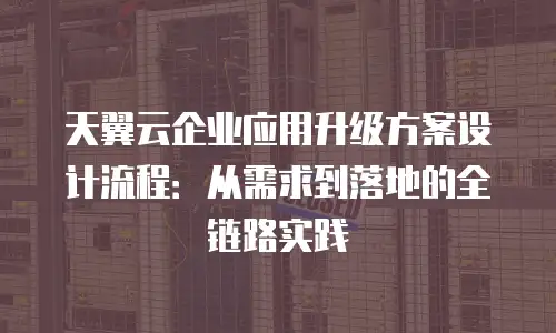 天翼云企业应用升级方案设计流程：从需求到落地的全链路实践