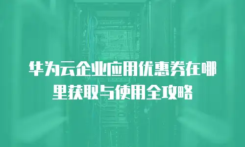 华为云企业应用优惠券在哪里获取与使用全攻略