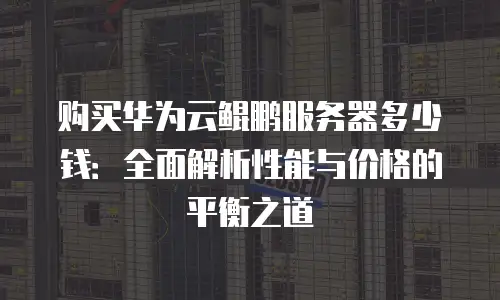购买华为云鲲鹏服务器多少钱：全面解析性能与价格的平衡之道