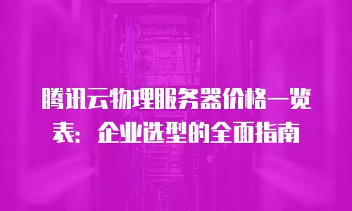 腾讯云物理服务器价格一览表：企业选型的全面指南