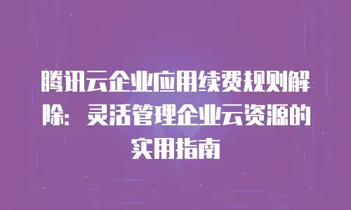 腾讯云企业应用续费规则解除：灵活管理企业云资源的实用指南
