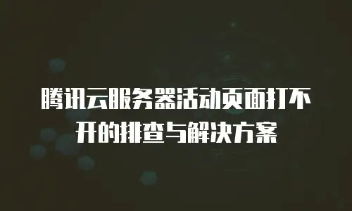 腾讯云服务器活动页面打不开的排查与解决方案