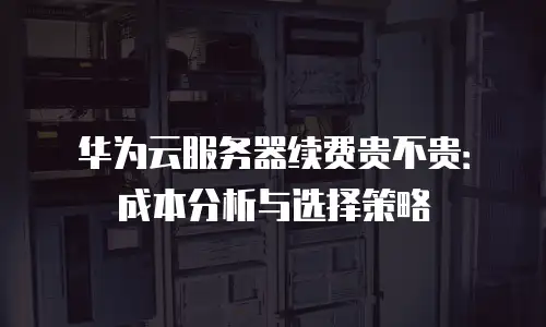 华为云服务器续费贵不贵：成本分析与选择策略