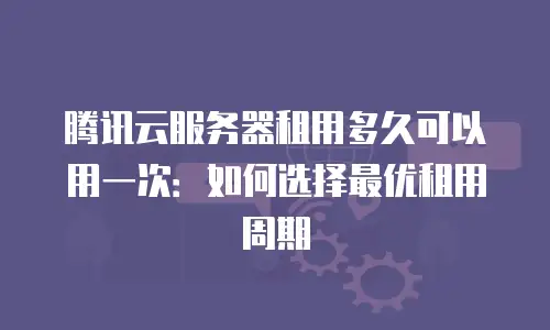 腾讯云服务器租用多久可以用一次：如何选择最优租用周期