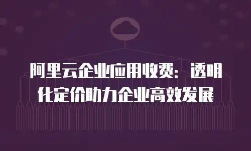 阿里云企业应用收费：透明化定价助力企业高效发展