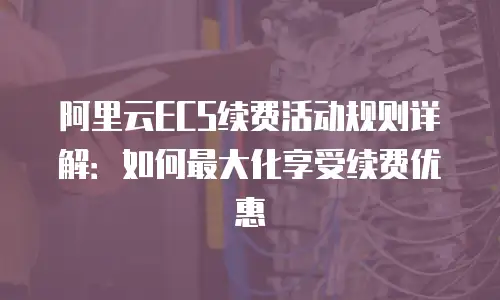 阿里云ECS续费活动规则详解：如何最大化享受续费优惠