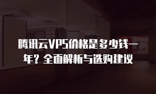 腾讯云VPS价格是多少钱一年？全面解析与选购建议
