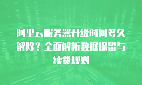 阿里云服务器升级时间多久解除？全面解析数据保留与续费规则