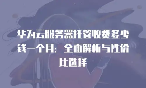 华为云服务器托管收费多少钱一个月：全面解析与性价比选择