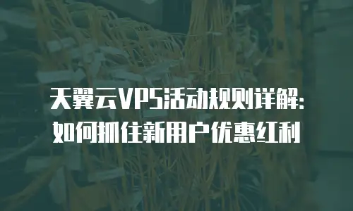 天翼云VPS活动规则详解：如何抓住新用户优惠红利
