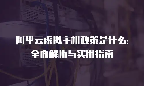 阿里云虚拟主机政策是什么：全面解析与实用指南