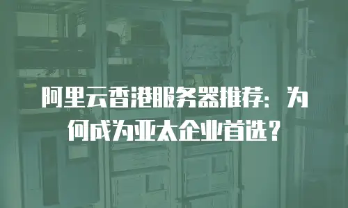 阿里云香港服务器推荐：为何成为亚太企业首选？