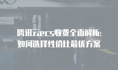 腾讯云ecs收费全面解析：如何选择性价比最优方案