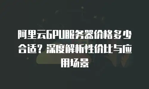 阿里云GPU服务器价格多少合适？深度解析性价比与应用场景