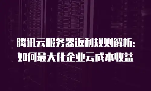 腾讯云服务器返利规则解析：如何最大化企业云成本收益