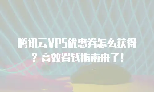 腾讯云VPS优惠券怎么获得？高效省钱指南来了！