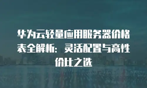 华为云轻量应用服务器价格表全解析：灵活配置与高性价比之选