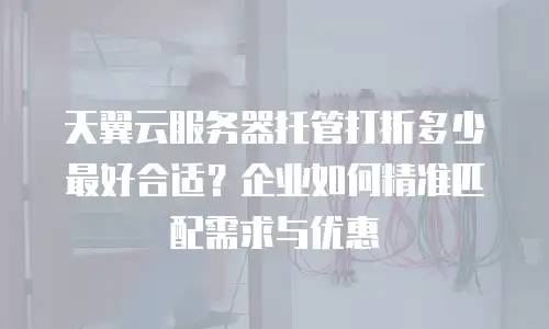 天翼云服务器托管打折多少最好合适？企业如何精准匹配需求与优惠