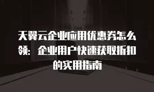 天翼云企业应用优惠券怎么领：企业用户快速获取折扣的实用指南