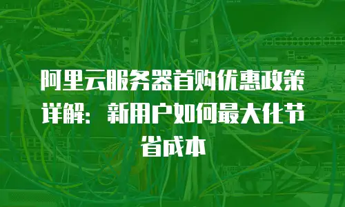 阿里云服务器首购优惠政策详解：新用户如何最大化节省成本