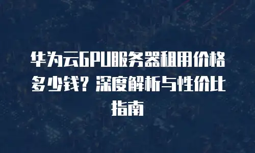 华为云GPU服务器租用价格多少钱？深度解析与性价比指南