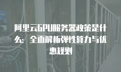 阿里云GPU服务器政策是什么：全面解析弹性算力与优惠规则