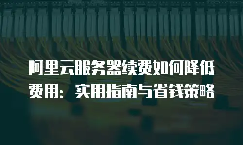 阿里云服务器续费如何降低费用：实用指南与省钱策略