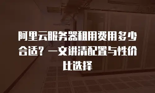 阿里云服务器租用费用多少合适？一文讲清配置与性价比选择