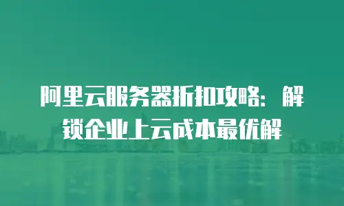 阿里云服务器折扣攻略：解锁企业上云成本最优解