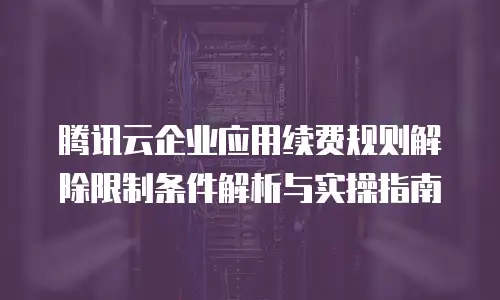 腾讯云企业应用续费规则解除限制条件解析与实操指南
