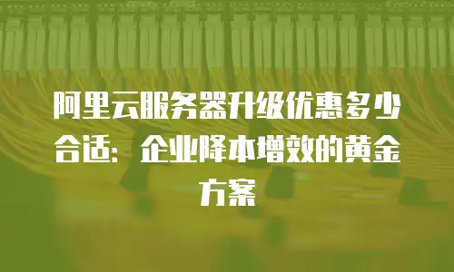 阿里云服务器升级优惠多少合适：企业降本增效的黄金方案