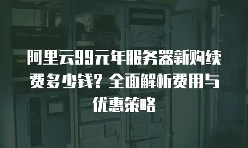 阿里云99元年服务器新购续费多少钱？全面解析费用与优惠策略