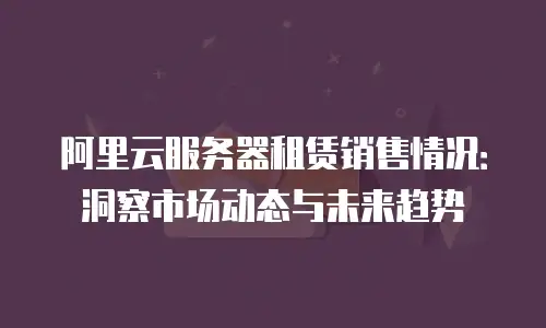 阿里云服务器租赁销售情况：洞察市场动态与未来趋势
