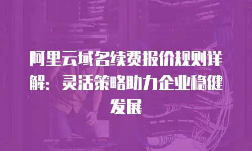 阿里云域名续费报价规则详解：灵活策略助力企业稳健发展