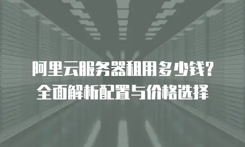阿里云服务器租用多少钱？全面解析配置与价格选择