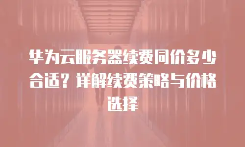 华为云服务器续费同价多少合适？详解续费策略与价格选择
