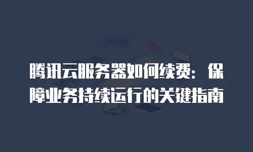 腾讯云服务器如何续费：保障业务持续运行的关键指南