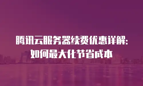 腾讯云服务器续费优惠详解：如何最大化节省成本