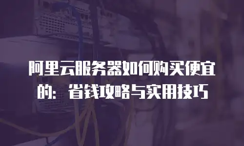 阿里云服务器如何购买便宜的：省钱攻略与实用技巧