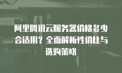 阿里腾讯云服务器价格多少合适用？全面解析性价比与选购策略