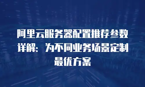 阿里云服务器配置推荐参数详解：为不同业务场景定制最优方案