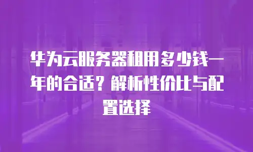 华为云服务器租用多少钱一年的合适？解析性价比与配置选择