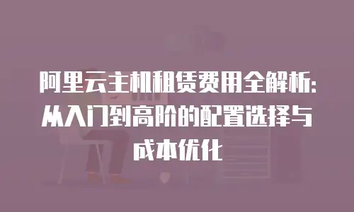 阿里云主机租赁费用全解析：从入门到高阶的配置选择与成本优化