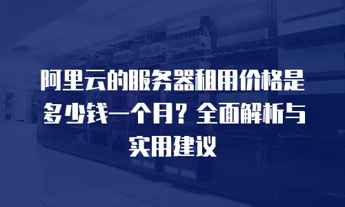 阿里云的服务器租用价格是多少钱一个月？全面解析与实用建议