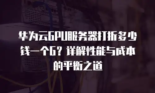 华为云GPU服务器打折多少钱一个G？详解性能与成本的平衡之道