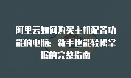 阿里云如何购买主机配置功能的电脑：新手也能轻松掌握的完整指南