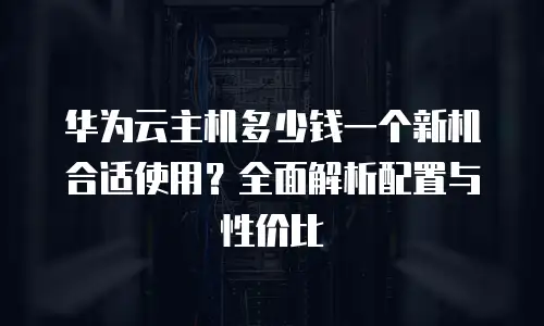 华为云主机多少钱一个新机合适使用？全面解析配置与性价比