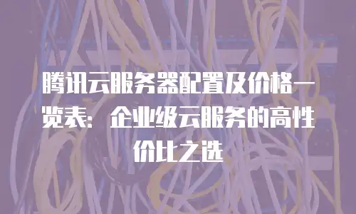 腾讯云服务器配置及价格一览表：企业级云服务的高性价比之选